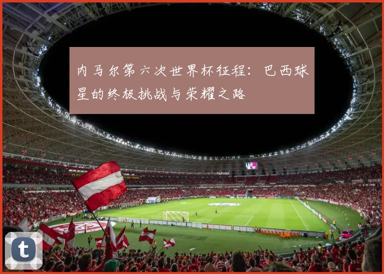 内马尔第六次世界杯征程：巴西球星的终极挑战与荣耀之路