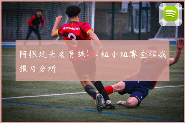阿根廷头名晋级！J组小组赛全程战报与分析