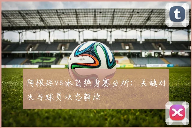 阿根廷vs冰岛热身赛分析:关键对决与球员状态解读