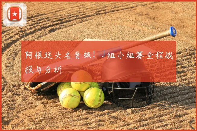 阿根廷头名晋级！J组小组赛全程战报与分析