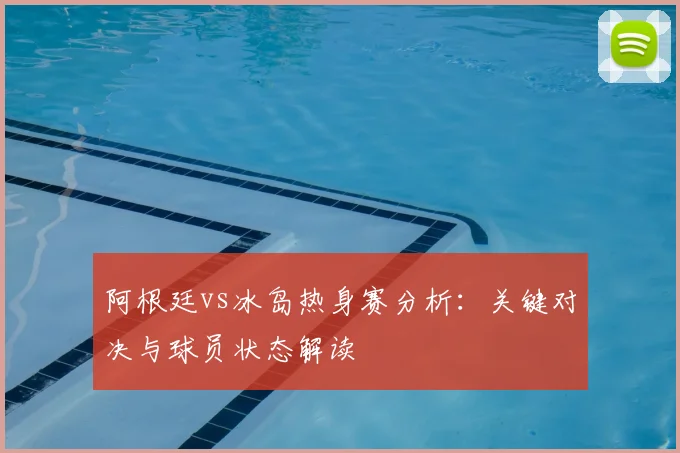 阿根廷vs冰岛热身赛分析:关键对决与球员状态解读