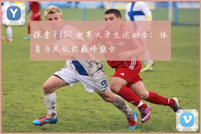 探索 FISU 世界大学生运动会：体育与文化的巅峰盛会